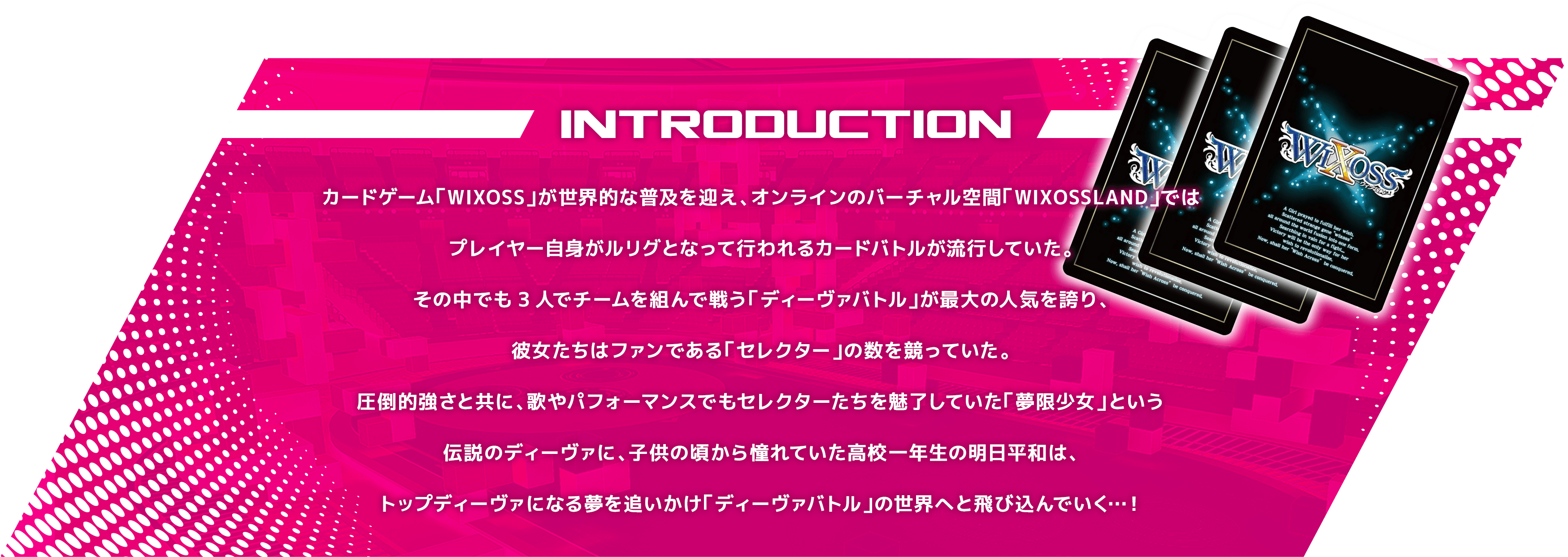 カードゲーム「WIXOSS」が世界的な普及を迎え、オンラインのバーチャル空間「WIXOSSLAND」ではプレイヤー自身がルリグとなって行われるカードバトルが流行していた。その中でも3人でチームを組んで戦う「ディーヴァバトル」が最大の人気を誇り、彼女たちはファンである「セレクター」の数を競っていた。圧倒的強さと共に、歌やパフォーマンスでもセレクターたちを魅了していた「夢限少女」という伝説のディーヴァに、子供の頃から憧れていた高校一年生の明日平和は、トップディーヴァになる夢を追いかけ「ディーヴァバトル」の世界へと飛び込んでいく…!